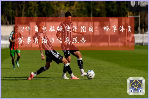 ng体育电脑版使用指南：畅享体育赛事直播与信息服务